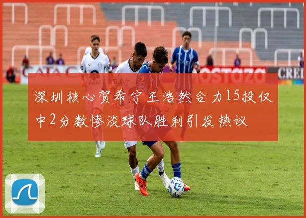 深圳核心贺希宁王浩然合力15投仅中2分数惨淡球队胜利引发热议