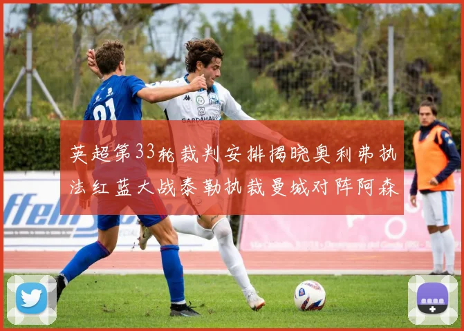 英超第33轮裁判安排揭晓奥利弗执法红蓝大战泰勒执裁曼城对阵阿森纳