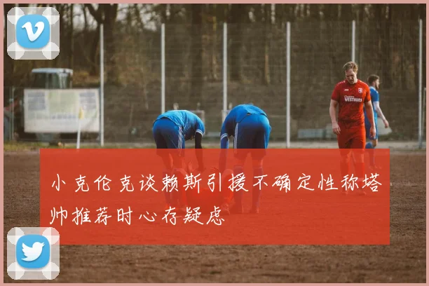 小克伦克谈赖斯引援不确定性称塔帅推荐时心存疑虑