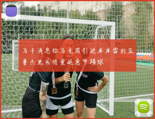 马卡消息称马竞若引进库库雷利亚鲁杰里或将重返意甲踢球