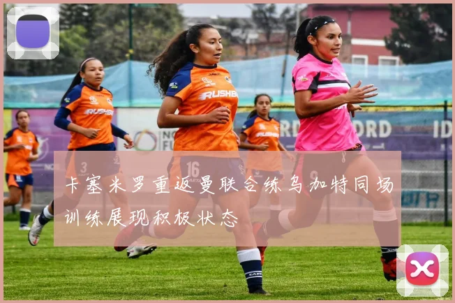 卡塞米罗重返曼联合练乌加特同场训练展现积极状态