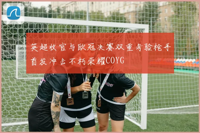英超收官与欧冠决赛双重考验枪手首发冲击不朽荣耀COYG