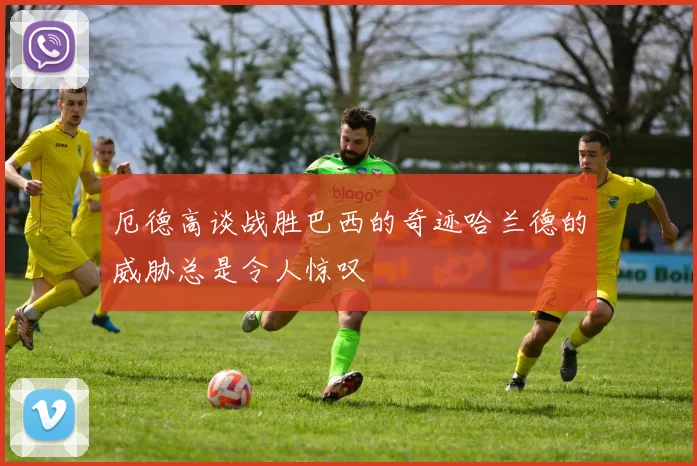 厄德高谈战胜巴西的奇迹哈兰德的威胁总是令人惊叹