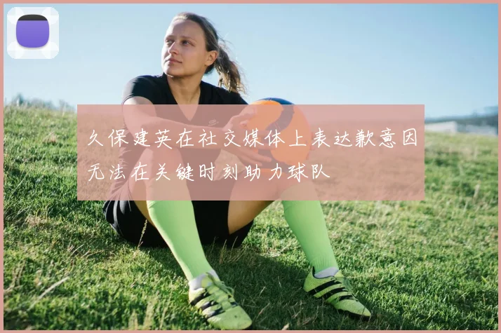 久保建英在社交媒体上表达歉意因无法在关键时刻助力球队