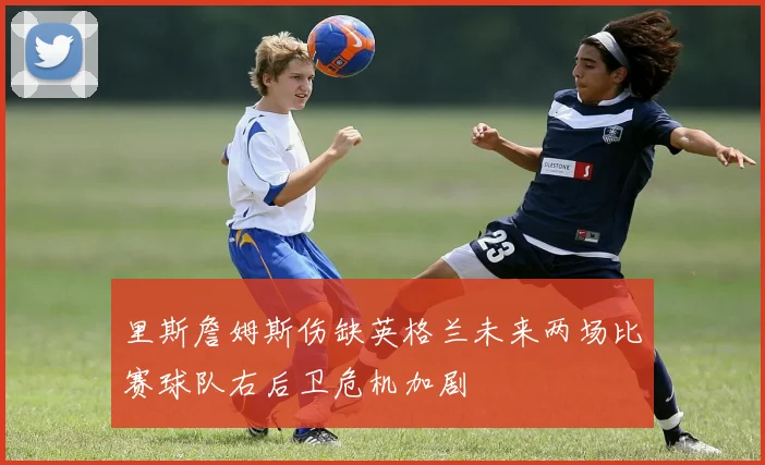 里斯詹姆斯伤缺英格兰未来两场比赛球队右后卫危机加剧