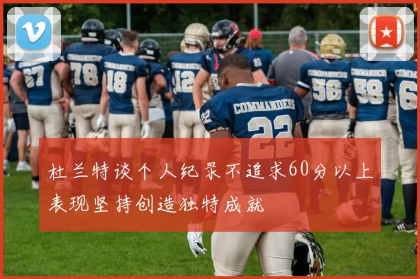 杜兰特谈个人纪录不追求60分以上表现坚持创造独特成就