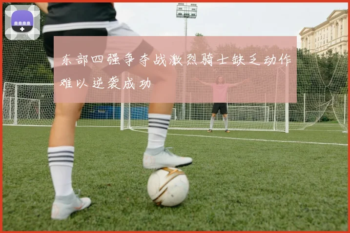 东部四强争夺战激烈骑士缺乏动作难以逆袭成功