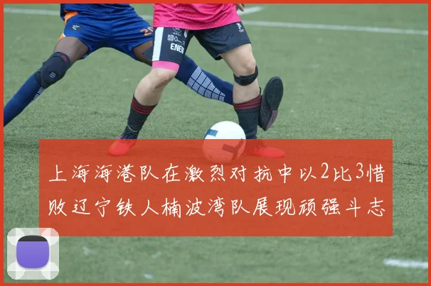 上海海港队在激烈对抗中以2比3惜败辽宁铁人楠波湾队展现顽强斗志