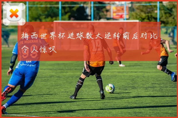 梅西世界杯进球数大逆转前后对比令人惊叹