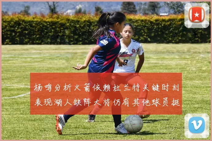 杨鸣分析火箭依赖杜兰特关键时刻表现湖人缺阵大将仍有其他球员挺身而出