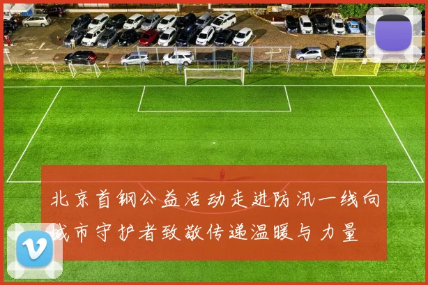 北京首钢公益活动走进防汛一线向城市守护者致敬传递温暖与力量