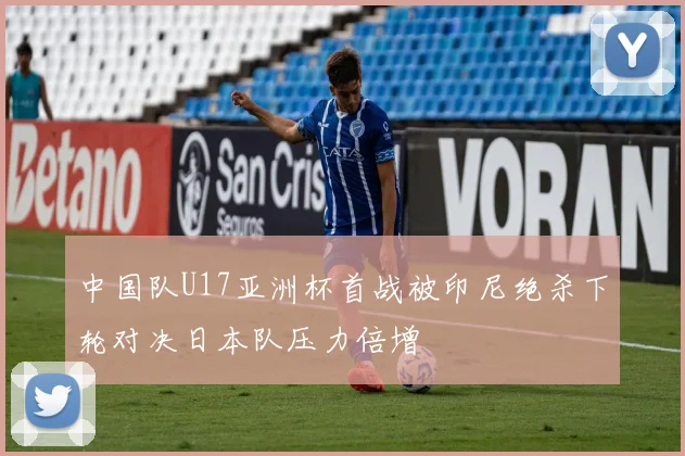 中国队U17亚洲杯首战被印尼绝杀下轮对决日本队压力倍增
