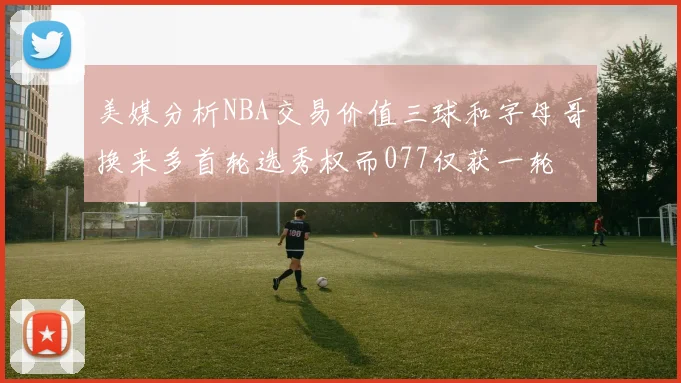 美媒分析NBA交易价值三球和字母哥换来多首轮选秀权而077仅获一轮