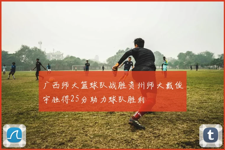 广西师大篮球队战胜贵州师大戴俊宇独得25分助力球队胜利